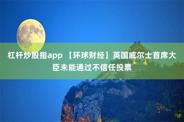 杠杆炒股指app 【环球财经】英国威尔士首席大臣未能通过不信任投票