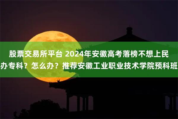 股票交易所平台 2024年安徽高考落榜不想上民办专科？怎么办？推荐安徽工业职业技术学院预科班