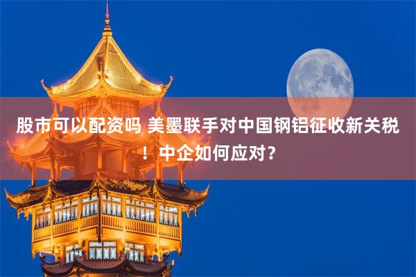 股市可以配资吗 美墨联手对中国钢铝征收新关税！中企如何应