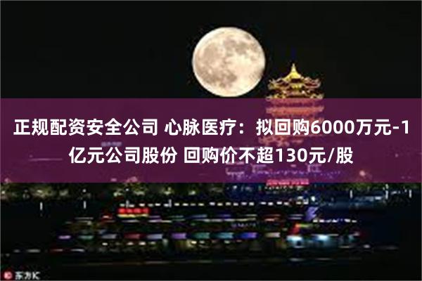 正规配资安全公司 心脉医疗：拟回购6000万元-1亿元公司股份 回购价不超130元/股