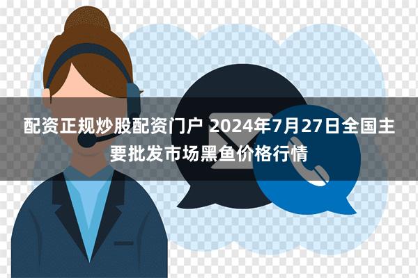 配资正规炒股配资门户 2024年7月27日全国主要批发市场黑鱼价格行情