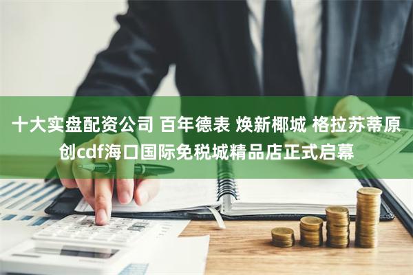 十大实盘配资公司 百年德表 焕新椰城 格拉苏蒂原创cdf海口国际免税城精品店正式启幕