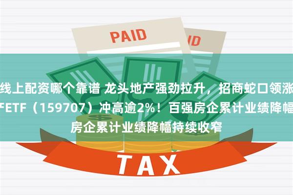 线上配资哪个靠谱 龙头地产强劲拉升，招商蛇口领涨4%，地产ETF（159707）冲高逾2%！百强房企累计业绩降幅持续收窄