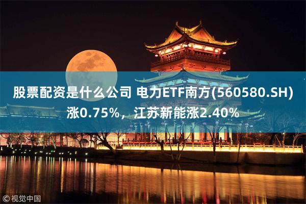 股票配资是什么公司 电力ETF南方(560580.SH)涨0.75%，江苏新能涨2.40%