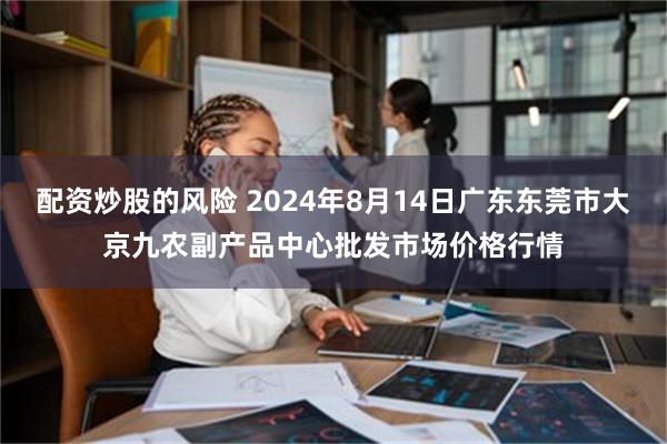 配资炒股的风险 2024年8月14日广东东莞市大京九农副产品中心批发市场价格行情