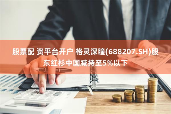 股票配 资平台开户 格灵深瞳(688207.SH)股东红杉中国减持至5%以下