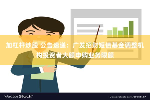 加杠杆炒股 公告速递：广发招财短债基金调整机构投资者大额