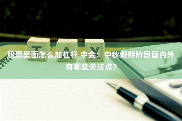 股票里面怎么加杠杆 中金：中秋假期阶段国内外有哪些关注点