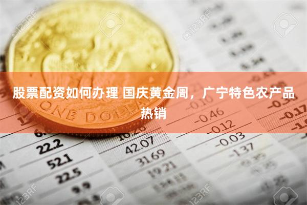 股票配资如何办理 国庆黄金周，广宁特色农产品热销