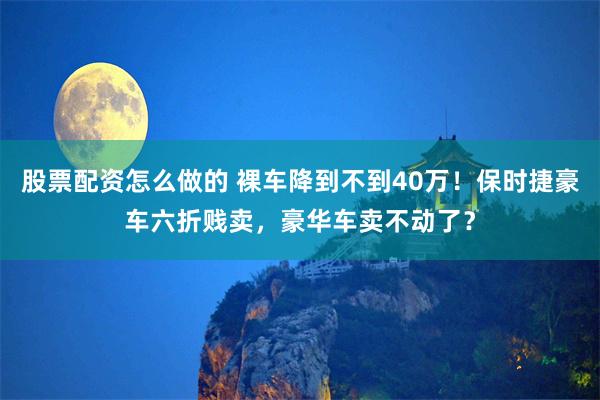 股票配资怎么做的 裸车降到不到40万！保时捷豪车六折贱卖，豪华车卖不动了？