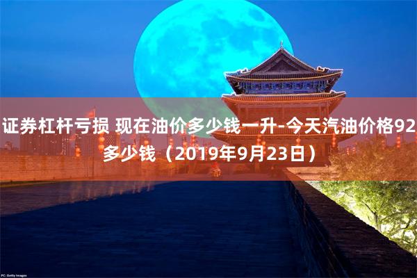 证券杠杆亏损 现在油价多少钱一升-今天汽油价格92多少钱（2019年9月23日）