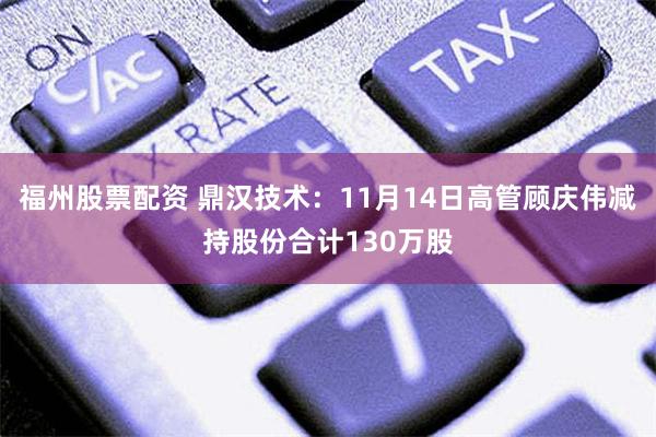 福州股票配资 鼎汉技术：11月14日高管顾庆伟减持股份合计130万股