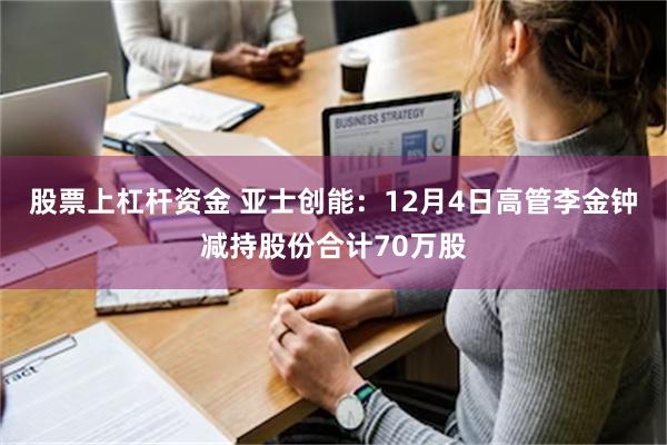 股票上杠杆资金 亚士创能：12月4日高管李金钟减持股份合计70万股