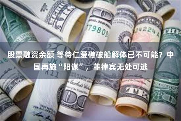 股票融资余额 等待仁爱礁破船解体已不可能？中国再施“阳谋”，菲律宾无处可逃