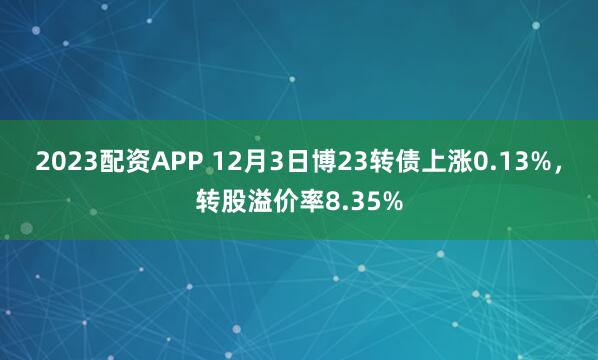 2023配资APP 12月3日博23转债上涨0.13%，转股溢价率8.35%