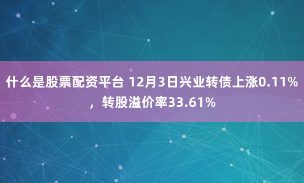 什么是股票配资平台 12月3日兴业转债上涨0.11%，转股溢价率33.61%