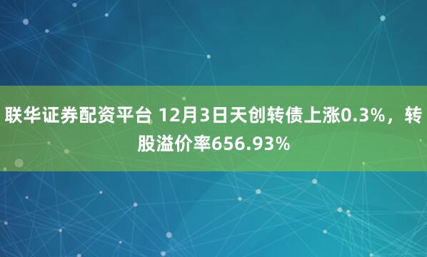 联华证券配资平台 12月3日天创转债上涨0.3%，转股溢价率656.93%