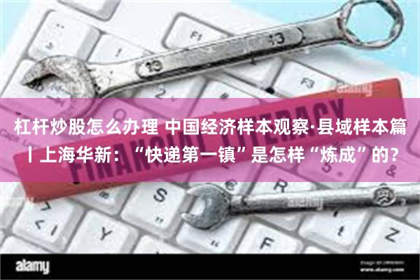 杠杆炒股怎么办理 中国经济样本观察·县域样本篇丨上海华新：“快递第一镇”是怎样“炼成”的？