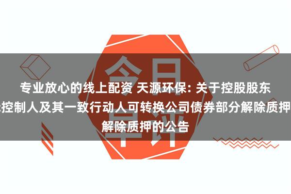 专业放心的线上配资 天源环保: 关于控股股东、实际控制人及其一致行动人可转换公司债券部分解除质押的公告