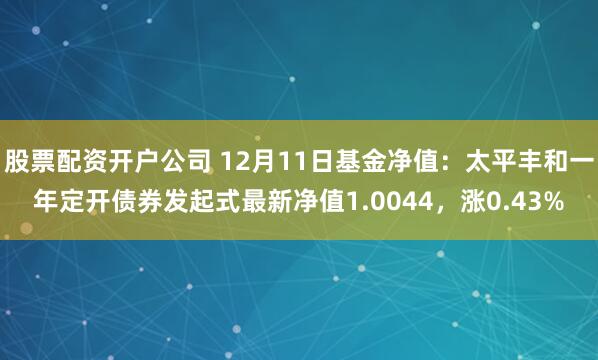 股票配资开户公司 12月11日基金净值：太平丰和一年定开债券发起式最新净值1.0044，涨0.43%