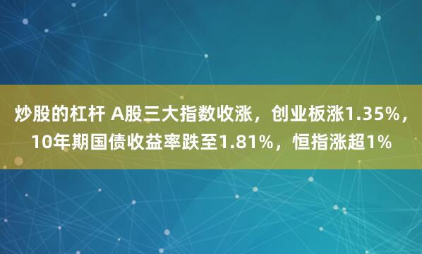 炒股的杠杆 A股三大指数收涨，创业板涨1.35%，10年期国债收益率跌至1.81%，恒指涨超1%