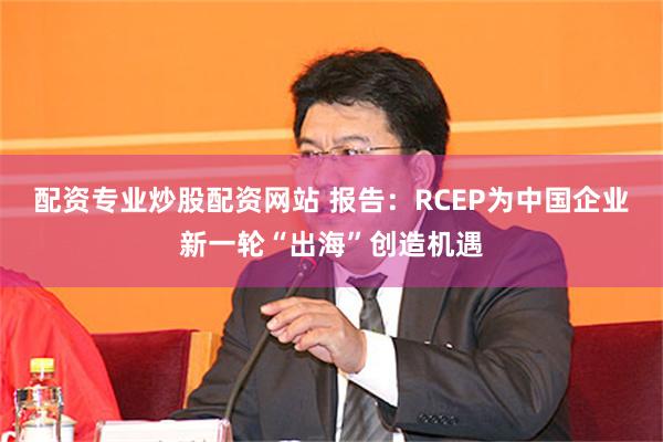 配资专业炒股配资网站 报告：RCEP为中国企业新一轮“出海”创造机遇