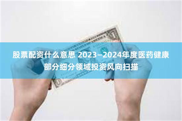 股票配资什么意思 2023—2024年度医药健康部分细分领域投资风向扫描