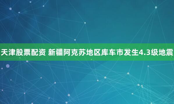 天津股票配资 新疆阿克苏地区库车市发生4.3级地震