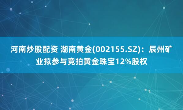 河南炒股配资 湖南黄金(002155.SZ)：辰州矿业拟参与竞拍黄金珠宝12%股权