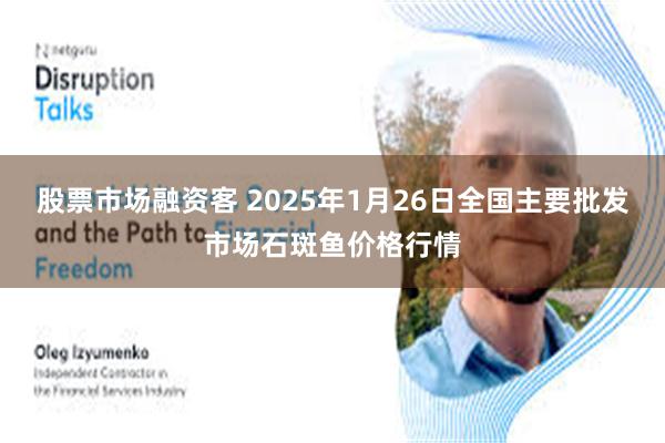 股票市场融资客 2025年1月26日全国主要批发市场石斑鱼价格行情