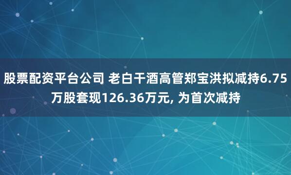 股票配资平台公司 老白干酒高管郑宝洪拟减持6.75万股套现126.36万元, 为首次减持