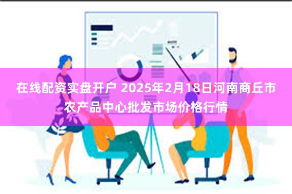 在线配资实盘开户 2025年2月18日河南商丘市农产品中心批发市场价格行情