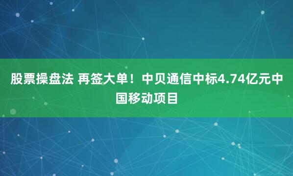 股票操盘法 再签大单！中贝通信中标4.74亿元中国移动项目