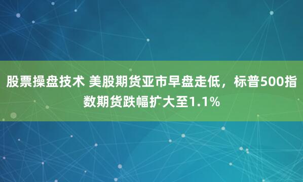 股票操盘技术 美股期货亚市早盘走低，标普500指数期货跌幅扩大至1.1%