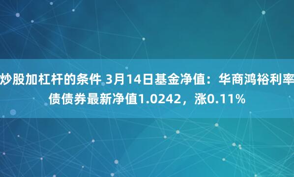 炒股加杠杆的条件 3月14日基金净值：华商鸿裕利率债债券最新净值1.0242，涨0.11%