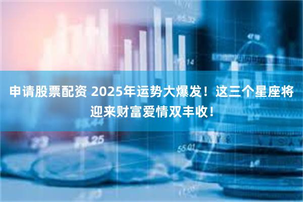 申请股票配资 2025年运势大爆发！这三个星座将迎来财富爱情双丰收！