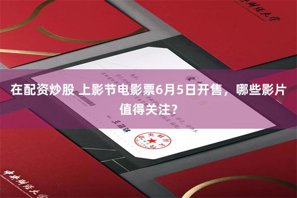 在配资炒股 上影节电影票6月5日开售，哪些影片值得关注？