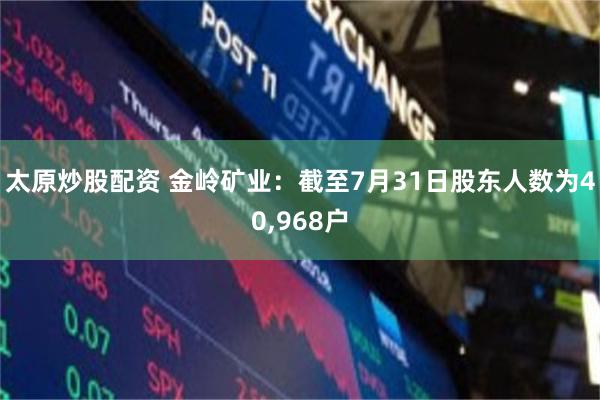 太原炒股配资 金岭矿业：截至7月31日股东人数为40,968户