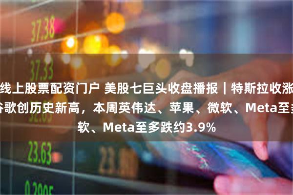 线上股票配资门户 美股七巨头收盘播报｜特斯拉收涨超6.3%，谷歌创历史新高，本周英伟达、苹果、微软、Meta至多跌约3.9%