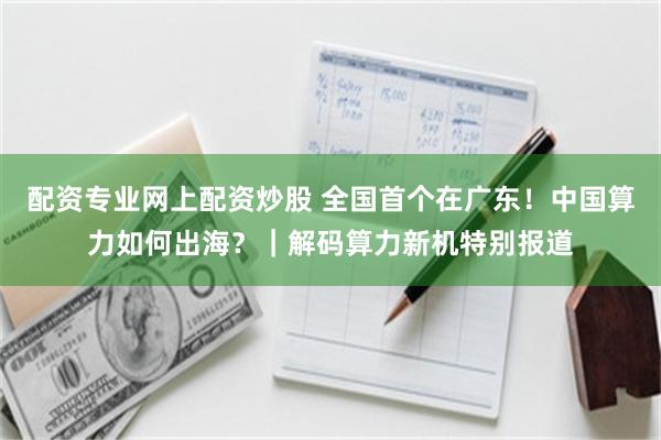 配资专业网上配资炒股 全国首个在广东!中国算力如何出海?|解码算力新机特别报道