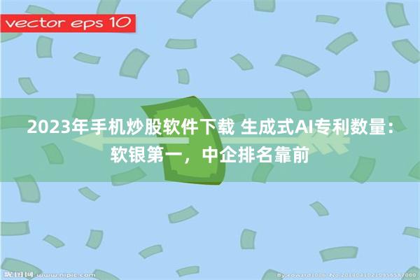 2023年手机炒股软件下载 生成式AI专利数量:软银第一,中企排名靠前