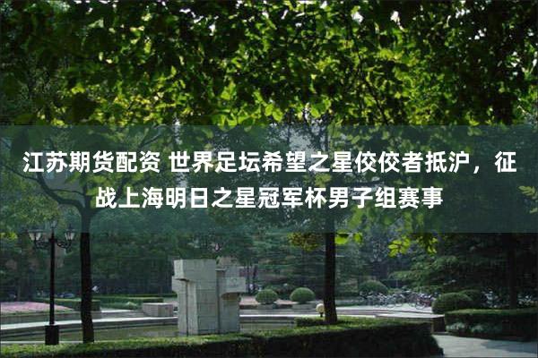 江苏期货配资 世界足坛希望之星佼佼者抵沪,征战上海明日之星冠军杯男子组赛事