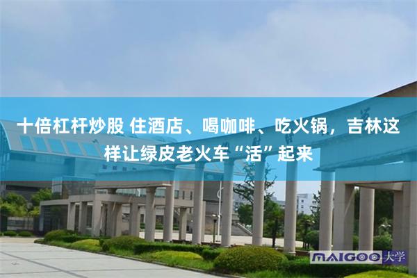 十倍杠杆炒股 住酒店、喝咖啡、吃火锅,吉林这样让绿皮老火车“活”起来