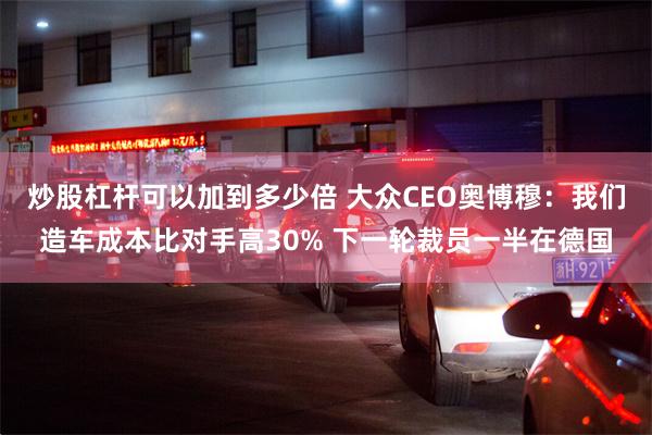 炒股杠杆可以加到多少倍 大众CEO奥博穆:我们造车成本比对手高30% 下一轮裁员一半在德国