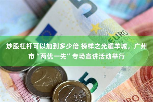 炒股杠杆可以加到多少倍 榜样之光耀羊城，广州市“两优一先”专场宣讲活动举行