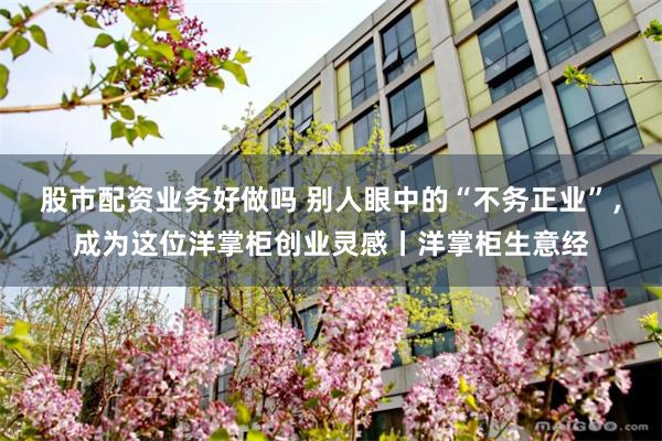 股市配资业务好做吗 别人眼中的“不务正业”，成为这位洋掌柜创业灵感丨洋掌柜生意经